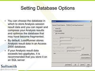 102
Setting Database Options
• You can choose the database in
which to store Analysis session
result data and you can repair and
compress your Analysis results
and optimize the database that
may have become fragmented.
• By default, LoadRunner stores
Analysis result data in an Access
2000 database.
• If your Analysis result data
exceeds two gigabytes, it is
recommended that you store it on
an SQL server
 