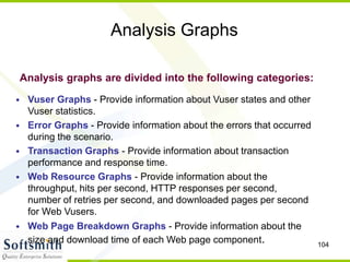104
Analysis Graphs
• Vuser Graphs - Provide information about Vuser states and other
Vuser statistics.
• Error Graphs - Provide information about the errors that occurred
during the scenario.
• Transaction Graphs - Provide information about transaction
performance and response time.
• Web Resource Graphs - Provide information about the
throughput, hits per second, HTTP responses per second,
number of retries per second, and downloaded pages per second
for Web Vusers.
• Web Page Breakdown Graphs - Provide information about the
size and download time of each Web page component.
Analysis graphs are divided into the following categories:
 