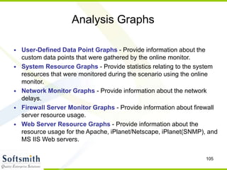 105
Analysis Graphs
• User-Defined Data Point Graphs - Provide information about the
custom data points that were gathered by the online monitor.
• System Resource Graphs - Provide statistics relating to the system
resources that were monitored during the scenario using the online
monitor.
• Network Monitor Graphs - Provide information about the network
delays.
• Firewall Server Monitor Graphs - Provide information about firewall
server resource usage.
• Web Server Resource Graphs - Provide information about the
resource usage for the Apache, iPlanet/Netscape, iPlanet(SNMP), and
MS IIS Web servers.
 