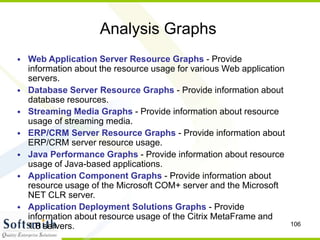 106
Analysis Graphs
• Web Application Server Resource Graphs - Provide
information about the resource usage for various Web application
servers.
• Database Server Resource Graphs - Provide information about
database resources.
• Streaming Media Graphs - Provide information about resource
usage of streaming media.
• ERP/CRM Server Resource Graphs - Provide information about
ERP/CRM server resource usage.
• Java Performance Graphs - Provide information about resource
usage of Java-based applications.
• Application Component Graphs - Provide information about
resource usage of the Microsoft COM+ server and the Microsoft
NET CLR server.
• Application Deployment Solutions Graphs - Provide
information about resource usage of the Citrix MetaFrame and
1.8 servers.
 