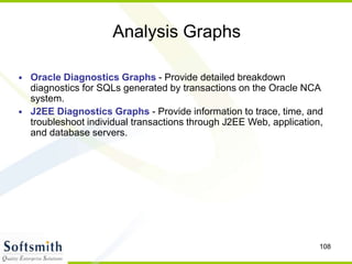 108
Analysis Graphs
• Oracle Diagnostics Graphs - Provide detailed breakdown
diagnostics for SQLs generated by transactions on the Oracle NCA
system.
• J2EE Diagnostics Graphs - Provide information to trace, time, and
troubleshoot individual transactions through J2EE Web, application,
and database servers.
 