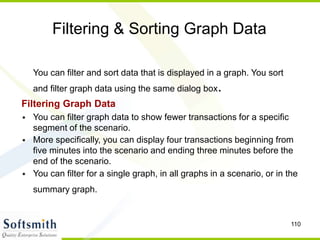 110
Filtering & Sorting Graph Data
You can filter and sort data that is displayed in a graph. You sort
and filter graph data using the same dialog box.
Filtering Graph Data
• You can filter graph data to show fewer transactions for a specific
segment of the scenario.
• More specifically, you can display four transactions beginning from
five minutes into the scenario and ending three minutes before the
end of the scenario.
• You can filter for a single graph, in all graphs in a scenario, or in the
summary graph.
 