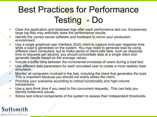 Best Practices for Performance
Testing - Do
• Clear the application and database logs after each performance test run. Excessively
large log files may artificially skew the performance results.
• Identify the correct server software and hardware to mirror your production
environment.
• Use a single graphical user interface (GUI) client to capture end-user response time
while a load is generated on the system. You may need to generate load by using
different client computers, but to make sense of client-side data, such as response
time or requests per second, you should consolidate data at a single client and
generate results based on the average values.
• Include a buffer time between the incremental increases of users during a load test.
• Use different data parameters for each simulated user to create a more realistic load
simulation.
• Monitor all computers involved in the test, including the client that generates the load.
This is important because you should not overly stress the client.
• Prioritize your scenarios according to critical functionality and high-volume
transactions.
• Use a zero think time if you need to fire concurrent requests,. This can help you
identify bottleneck issues.
• Stress test critical components of the system to assess their independent thresholds.
 