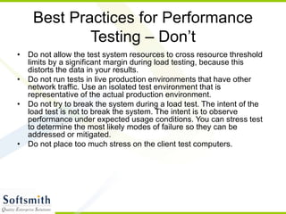 Best Practices for Performance
Testing – Don’t
• Do not allow the test system resources to cross resource threshold
limits by a significant margin during load testing, because this
distorts the data in your results.
• Do not run tests in live production environments that have other
network traffic. Use an isolated test environment that is
representative of the actual production environment.
• Do not try to break the system during a load test. The intent of the
load test is not to break the system. The intent is to observe
performance under expected usage conditions. You can stress test
to determine the most likely modes of failure so they can be
addressed or mitigated.
• Do not place too much stress on the client test computers.
 