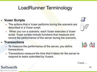 16
LoadRunner Terminology
• Vuser Scripts
• The actions that a Vuser performs during the scenario are
described in a Vuser script.
• When you run a scenario, each Vuser executes a Vuser
script. Vuser scripts include functions that measure and
record the performance of the server during the scenario.
• Transactions
• To measure the performance of the server, you define
transactions.
• Transactions measure the time that it takes for the server to
respond to tasks submitted by Vusers.
Contd….
 