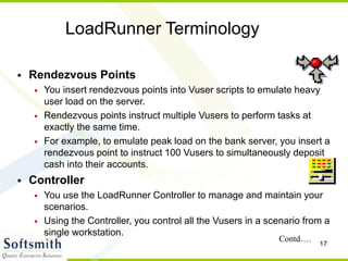 17
LoadRunner Terminology
• Rendezvous Points
• You insert rendezvous points into Vuser scripts to emulate heavy
user load on the server.
• Rendezvous points instruct multiple Vusers to perform tasks at
exactly the same time.
• For example, to emulate peak load on the bank server, you insert a
rendezvous point to instruct 100 Vusers to simultaneously deposit
cash into their accounts.
• Controller
• You use the LoadRunner Controller to manage and maintain your
scenarios.
• Using the Controller, you control all the Vusers in a scenario from a
single workstation.
Contd….
 