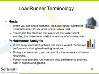 18
LoadRunner Terminology
• Hosts
• When you execute a scenario, the LoadRunner Controller
distributes each Vuser in the scenario to a host.
• The host is the machine that executes the Vuser script,
enabling the Vuser to emulate the actions of a human user.
• Performance Analysis
• Vuser scripts include functions that measure and record system
performance during load-testing sessions.
• During a scenario run, you can monitor the network and server
resources.
• Following a scenario run, you can view performance analysis
data in reports and graphs.
 