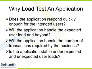 Why Load Test An Application
Does the application respond quickly
enough for the intended users?
Will the application handle the expected
user load and beyond?
Will the application handle the number of
transactions required by the business?
Is the application stable under expected
and unexpected user loads?
 