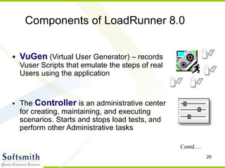 20
• VuGen (Virtual User Generator) – records
Vuser Scripts that emulate the steps of real
Users using the application
• The Controller is an administrative center
for creating, maintaining, and executing
scenarios. Starts and stops load tests, and
perform other Administrative tasks
Components of LoadRunner 8.0
Contd….
 