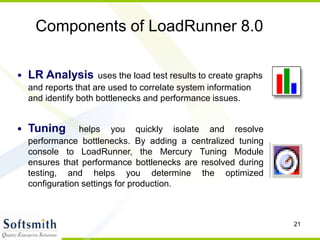 21
Components of LoadRunner 8.0
• LR Analysis uses the load test results to create graphs
and reports that are used to correlate system information
and identify both bottlenecks and performance issues.
• Tuning helps you quickly isolate and resolve
performance bottlenecks. By adding a centralized tuning
console to LoadRunner, the Mercury Tuning Module
ensures that performance bottlenecks are resolved during
testing, and helps you determine the optimized
configuration settings for production.
 