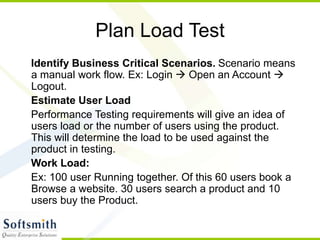 Plan Load Test
Identify Business Critical Scenarios. Scenario means
a manual work flow. Ex: Login  Open an Account 
Logout.
Estimate User Load
Performance Testing requirements will give an idea of
users load or the number of users using the product.
This will determine the load to be used against the
product in testing.
Work Load:
Ex: 100 user Running together. Of this 60 users book a
Browse a website. 30 users search a product and 10
users buy the Product.
 