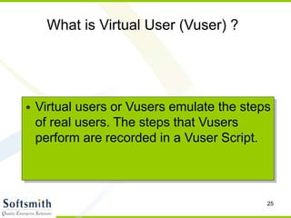 25
What is Virtual User (Vuser) ?
• Virtual users or Vusers emulate the steps
of real users. The steps that Vusers
perform are recorded in a Vuser Script.
 