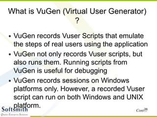 26
What is VuGen (Virtual User Generator)
?
• VuGen records Vuser Scripts that emulate
the steps of real users using the application
• VuGen not only records Vuser scripts, but
also runs them. Running scripts from
VuGen is useful for debugging
• VuGen records sessions on Windows
platforms only. However, a recorded Vuser
script can run on both Windows and UNIX
platform.
Cont…
 