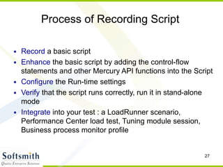 27
Process of Recording Script
• Record a basic script
• Enhance the basic script by adding the control-flow
statements and other Mercury API functions into the Script
• Configure the Run-time settings
• Verify that the script runs correctly, run it in stand-alone
mode
• Integrate into your test : a LoadRunner scenario,
Performance Center load test, Tuning module session,
Business process monitor profile
 