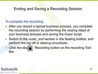 33
Ending and Saving a Recording Session
To complete the recording:
• After you record a typical business process, you complete
the recording session by performing the closing steps of
your business process and saving the Vuser script.
• Switch to the vuser_end section in the floating toolbar, and
perform the log off or cleanup procedure.
• Click the stop Recording button on the recording Tool
Bar
 