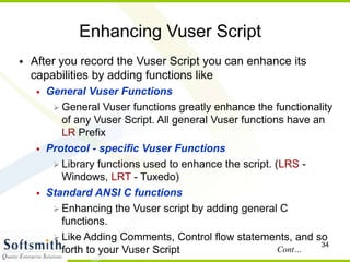 34
Enhancing Vuser Script
• After you record the Vuser Script you can enhance its
capabilities by adding functions like
• General Vuser Functions
 General Vuser functions greatly enhance the functionality
of any Vuser Script. All general Vuser functions have an
LR Prefix
• Protocol - specific Vuser Functions
 Library functions used to enhance the script. (LRS -
Windows, LRT - Tuxedo)
• Standard ANSI C functions
 Enhancing the Vuser script by adding general C
functions.
 Like Adding Comments, Control flow statements, and so
forth to your Vuser Script Cont…
 