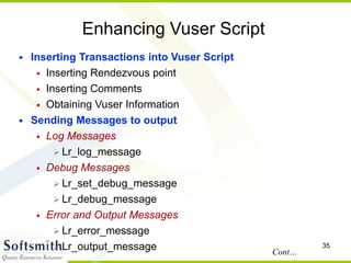 35
Enhancing Vuser Script
• Inserting Transactions into Vuser Script
• Inserting Rendezvous point
• Inserting Comments
• Obtaining Vuser Information
• Sending Messages to output
• Log Messages
 Lr_log_message
• Debug Messages
 Lr_set_debug_message
 Lr_debug_message
• Error and Output Messages
 Lr_error_message
 Lr_output_message Cont…
 