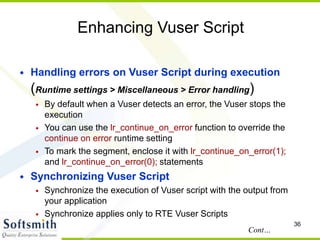 36
Enhancing Vuser Script
• Handling errors on Vuser Script during execution
(Runtime settings > Miscellaneous > Error handling)
• By default when a Vuser detects an error, the Vuser stops the
execution
• You can use the lr_continue_on_error function to override the
continue on error runtime setting
• To mark the segment, enclose it with lr_continue_on_error(1);
and lr_continue_on_error(0); statements
• Synchronizing Vuser Script
• Synchronize the execution of Vuser script with the output from
your application
• Synchronize applies only to RTE Vuser Scripts
Cont…
 