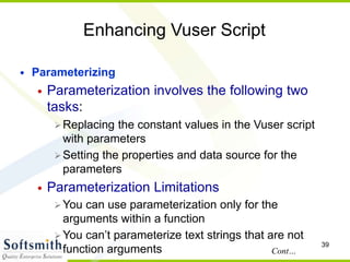 39
Enhancing Vuser Script
• Parameterizing
• Parameterization involves the following two
tasks:
Replacing the constant values in the Vuser script
with parameters
Setting the properties and data source for the
parameters
• Parameterization Limitations
You can use parameterization only for the
arguments within a function
You can’t parameterize text strings that are not
function arguments Cont…
 