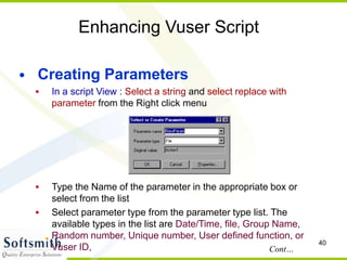 40
Enhancing Vuser Script
• Creating Parameters
 In a script View : Select a string and select replace with
parameter from the Right click menu
 Type the Name of the parameter in the appropriate box or
select from the list
 Select parameter type from the parameter type list. The
available types in the list are Date/Time, file, Group Name,
Random number, Unique number, User defined function, or
Vuser ID, Cont…
 