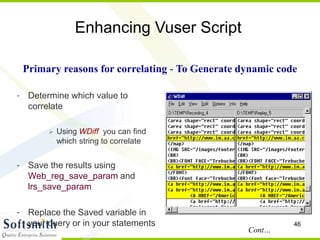 46
Enhancing Vuser Script
- Determine which value to
correlate
 Using WDiff you can find
which string to correlate
- Save the results using
Web_reg_save_param and
lrs_save_param
- Replace the Saved variable in
your query or in your statements
Primary reasons for correlating - To Generate dynamic code
Cont…
 