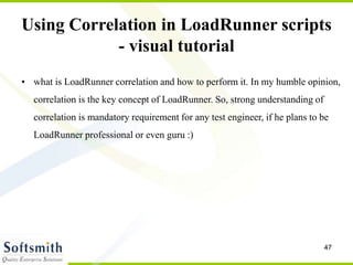 47
Using Correlation in LoadRunner scripts
- visual tutorial
• what is LoadRunner correlation and how to perform it. In my humble opinion,
correlation is the key concept of LoadRunner. So, strong understanding of
correlation is mandatory requirement for any test engineer, if he plans to be
LoadRunner professional or even guru :)
 