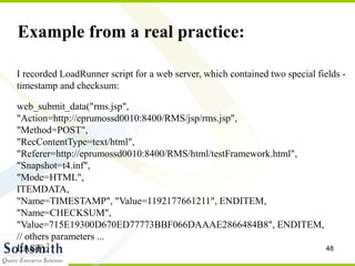 48
Example from a real practice:
I recorded LoadRunner script for a web server, which contained two special fields -
timestamp and checksum:
web_submit_data("rms.jsp",
"Action=http://eprumossd0010:8400/RMS/jsp/rms.jsp",
"Method=POST",
"RecContentType=text/html",
"Referer=http://eprumossd0010:8400/RMS/html/testFramework.html",
"Snapshot=t4.inf",
"Mode=HTML",
ITEMDATA,
"Name=TIMESTAMP", "Value=1192177661211", ENDITEM,
"Name=CHECKSUM",
"Value=715E19300D670ED77773BBF066DAAAE2866484B8", ENDITEM,
// others parameters ...
LAST);
 