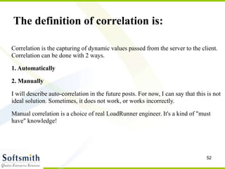 52
Correlation is the capturing of dynamic values passed from the server to the client.
Correlation can be done with 2 ways.
1. Automatically
2. Manually
I will describe auto-correlation in the future posts. For now, I can say that this is not
ideal solution. Sometimes, it does not work, or works incorrectly.
Manual correlation is a choice of real LoadRunner engineer. It's a kind of "must
have" knowledge!
The definition of correlation is:
 
