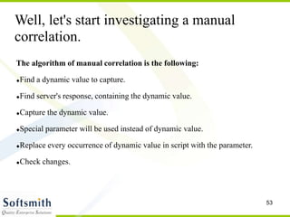 53
The algorithm of manual correlation is the following:
Find a dynamic value to capture.
Find server's response, containing the dynamic value.
Capture the dynamic value.
Special parameter will be used instead of dynamic value.
Replace every occurrence of dynamic value in script with the parameter.
Check changes.
Well, let's start investigating a manual
correlation.
 