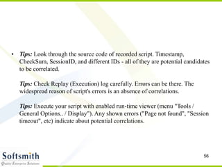 56
• Tips: Look through the source code of recorded script. Timestamp,
CheckSum, SessionID, and different IDs - all of they are potential candidates
to be correlated.
Tips: Check Replay (Execution) log carefully. Errors can be there. The
widespread reason of script's errors is an absence of correlations.
Tips: Execute your script with enabled run-time viewer (menu "Tools /
General Options.. / Display"). Any shown errors ("Page not found", "Session
timeout", etc) indicate about potential correlations.
 