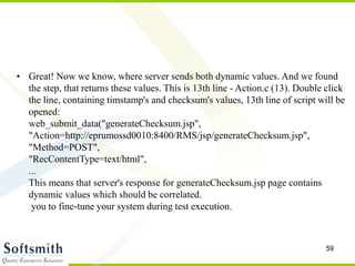 59
• Great! Now we know, where server sends both dynamic values. And we found
the step, that returns these values. This is 13th line - Action.c (13). Double click
the line, containing timstamp's and checksum's values, 13th line of script will be
opened:
web_submit_data("generateChecksum.jsp",
"Action=http://eprumossd0010:8400/RMS/jsp/generateChecksum.jsp",
"Method=POST",
"RecContentType=text/html",
...
This means that server's response for generateChecksum.jsp page contains
dynamic values which should be correlated.
you to fine-tune your system during test execution.
 