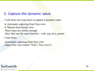 60
3. Capture the dynamic value
I will show two ways how to capture a dynamic value:
Automatic capturing from Tree-view
Manual from Script-view
These ways are similar enough.
Also, they use the same function – web_reg_save_param.
I start from:
Automatic capturing from Tree-view
Open Tree view (menu "View / Tree view"):
 