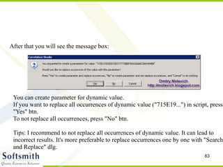 63
After that you will see the message box:
You can create parameter for dynamic value.
If you want to replace all occurrences of dynamic value ("715E19...") in script, press
"Yes" btn.
To not replace all occurrences, press "No" btn.
Tips: I recommend to not replace all occurrences of dynamic value. It can lead to
incorrect results. It's more preferable to replace occurrences one by one with "Search
and Replace" dlg.
 