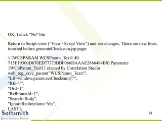 64
OK, I click "No" btn
Return to Script-view ("View / Script View") and see changes. There are new lines,
inserted before generateChecksum.jsp page:
// [WCSPARAM WCSParam_Text1 40
715E19300D670ED77773BBF066DAAAE2866484B8] Parameter
{WCSParam_Text1} created by Correlation Studio
web_reg_save_param("WCSParam_Text1",
"LB=window.parent.setChecksum("",
"RB="",
"Ord=1",
"RelFrameId=1",
"Search=Body",
"IgnoreRedirections=Yes",
LAST);
 