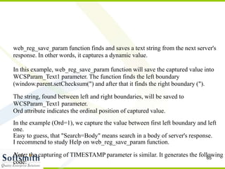 65
web_reg_save_param function finds and saves a text string from the next server's
response. In other words, it captures a dynamic value.
In this example, web_reg_save_param function will save the captured value into
WCSParam_Text1 parameter. The function finds the left boundary
(window.parent.setChecksum(") and after that it finds the right boundary (").
The string, found between left and right boundaries, will be saved to
WCSParam_Text1 parameter.
Ord attribute indicates the ordinal position of captured value.
In the example (Ord=1), we capture the value between first left boundary and left
one.
Easy to guess, that "Search=Body" means search in a body of server's response.
I recommend to study Help on web_reg_save_param function.
Note: the capturing of TIMESTAMP parameter is similar. It generates the following
code:
 