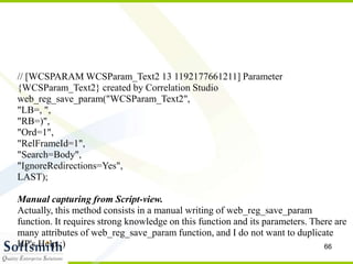 66
// [WCSPARAM WCSParam_Text2 13 1192177661211] Parameter
{WCSParam_Text2} created by Correlation Studio
web_reg_save_param("WCSParam_Text2",
"LB=, ",
"RB=)",
"Ord=1",
"RelFrameId=1",
"Search=Body",
"IgnoreRedirections=Yes",
LAST);
Manual capturing from Script-view.
Actually, this method consists in a manual writing of web_reg_save_param
function. It requires strong knowledge on this function and its parameters. There are
many attributes of web_reg_save_param function, and I do not want to duplicate
HP's Help :)
 
