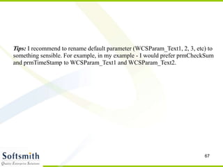 67
Tips: I recommend to rename default parameter (WCSParam_Text1, 2, 3, etc) to
something sensible. For example, in my example - I would prefer prmCheckSum
and prmTimeStamp to WCSParam_Text1 and WCSParam_Text2.
 