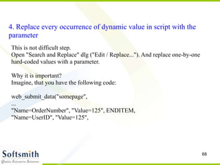 68
4. Replace every occurrence of dynamic value in script with the
parameter
This is not difficult step.
Open "Search and Replace" dlg ("Edit / Replace..."). And replace one-by-one
hard-coded values with a parameter.
Why it is important?
Imagine, that you have the following code:
web_submit_data("somepage",
...
"Name=OrderNumber", "Value=125", ENDITEM,
"Name=UserID", "Value=125",
 