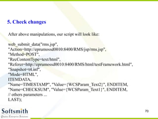 70
5. Check changes
After above manipulations, our script will look like:
web_submit_data("rms.jsp",
"Action=http://eprumossd0010:8400/RMS/jsp/rms.jsp",
"Method=POST",
"RecContentType=text/html",
"Referer=http://eprumossd0010:8400/RMS/html/testFramework.html",
"Snapshot=t4.inf",
"Mode=HTML",
ITEMDATA,
"Name=TIMESTAMP", "Value={WCSParam_Text2}", ENDITEM,
"Name=CHECKSUM", "Value={WCSParam_Text1}", ENDITEM,
// others parameters ...
LAST);
 
