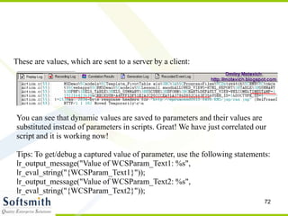 72
These are values, which are sent to a server by a client:
You can see that dynamic values are saved to parameters and their values are
substituted instead of parameters in scripts. Great! We have just correlated our
script and it is working now!
Tips: To get/debug a captured value of parameter, use the following statements:
lr_output_message("Value of WCSParam_Text1: %s",
lr_eval_string("{WCSParam_Text1}"));
lr_output_message("Value of WCSParam_Text2: %s",
lr_eval_string("{WCSParam_Text2}"));
 