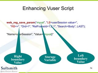 74
Enhancing Vuser Script
web_reg_save_param(“myval", "LB=userSession value=",
"RB=>", "Ord=1", "RelFrameId=1.2.1", "Search=Body", LAST);
"Name=userSession", "Value={myval}"
Storage
Variable
Left
boundary
Value
Right
boundary
Value
 