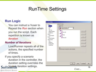 76
RunTime Settings
Run Logic
You can instruct a Vuser to
Repeat the Run section when
you run the script. Each
repetition is known as
iteration
Number of Iterations
LoadRunner repeats all of the
actions, the specified number
of times.
If you specify a scenario
duration in the controller, the
duration setting overrides the
Vusers iteration settings.
Cont…
 