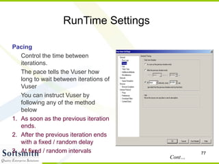 77
RunTime Settings
Pacing
Control the time between
iterations.
The pace tells the Vuser how
long to wait between iterations of
Vuser
You can instruct Vuser by
following any of the method
below
1. As soon as the previous iteration
ends.
2. After the previous iteration ends
with a fixed / random delay
3. At fixed / random intervals
Cont…
 