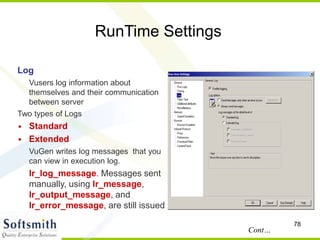 78
RunTime Settings
Log
Vusers log information about
themselves and their communication
between server
Two types of Logs
• Standard
• Extended
VuGen writes log messages that you
can view in execution log.
lr_log_message. Messages sent
manually, using lr_message,
lr_output_message, and
lr_error_message, are still issued
Cont…
 