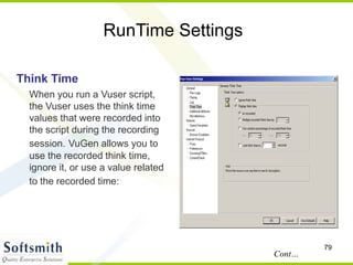 79
RunTime Settings
Think Time
When you run a Vuser script,
the Vuser uses the think time
values that were recorded into
the script during the recording
session. VuGen allows you to
use the recorded think time,
ignore it, or use a value related
to the recorded time:
Cont…
 