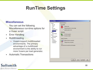 80
Miscellaneous
You can set the following
Miscellaneous run-time options for
a Vuser script:
• Error Handling
• Multithreading
• Vusers support multithreaded
environments. The primary
advantage of a multithread
environment is the ability to run
more Vusers per load generator.
• Automatic Transactions
RunTime Settings
 