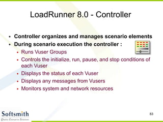 83
LoadRunner 8.0 - Controller
• Controller organizes and manages scenario elements
• During scenario execution the controller :
• Runs Vuser Groups
• Controls the initialize, run, pause, and stop conditions of
each Vuser
• Displays the status of each Vuser
• Displays any messages from Vusers
• Monitors system and network resources
 