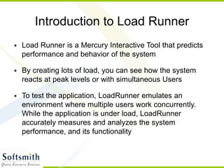 Introduction to Load Runner
• Load Runner is a Mercury Interactive Tool that predicts
performance and behavior of the system
• By creating lots of load, you can see how the system
reacts at peak levels or with simultaneous Users
• To test the application, LoadRunner emulates an
environment where multiple users work concurrently.
While the application is under load, LoadRunner
accurately measures and analyzes the system
performance, and its functionality
 