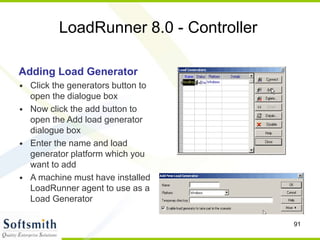 91
LoadRunner 8.0 - Controller
Adding Load Generator
• Click the generators button to
open the dialogue box
• Now click the add button to
open the Add load generator
dialogue box
• Enter the name and load
generator platform which you
want to add
• A machine must have installed
LoadRunner agent to use as a
Load Generator
 