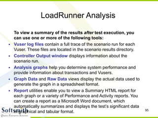 95
LoadRunner Analysis
To view a summary of the results after test execution, you
can use one or more of the following tools:
• Vuser log files contain a full trace of the scenario run for each
Vuser. These files are located in the scenario results directory.
• Controller Output window displays information about the
scenario run.
• Analysis graphs help you determine system performance and
provide information about transactions and Vusers.
• Graph Data and Raw Data views display the actual data used to
generate the graph in a spreadsheet format.
• Report utilities enable you to view a Summary HTML report for
each graph or a variety of Performance and Activity reports. You
can create a report as a Microsoft Word document, which
automatically summarizes and displays the test’s significant data
in graphical and tabular format.
 